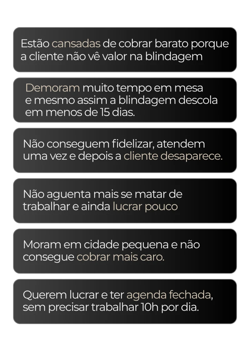 Estão cansadas de cobrar barato porque a cliente não vê valor na blindagem. Demoram muito tempo em mesa e mesmo assim a blindagem descola em menos de 15 dias. Não conseguem fidelizar, atendem uma vez e depois a cliente desaparece. Não aguenta mais se matar de trabalhar e ainda lucrar pouco. Moram em cidade pequena e não consegue cobrar mais caro. Querem lucrar e ter agenda fechada, sem precisar trabalhar 10h por dia.